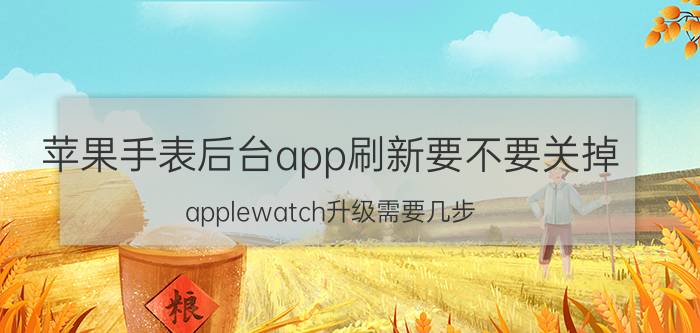 苹果手表后台app刷新要不要关掉 applewatch升级需要几步？